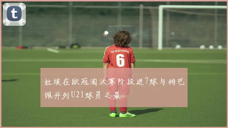 杜埃在欧冠淘汰赛阶段进7球与姆巴佩并列U21球员之最