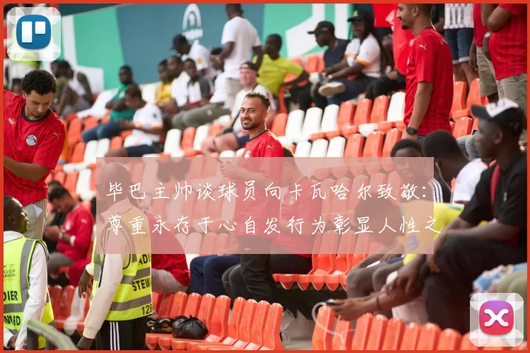 毕巴主帅谈球员向卡瓦哈尔致敬：尊重永存于心自发行为彰显人性之美